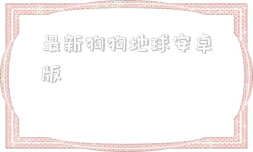 最新狗狗地球安卓版谷歌地球大陆版2024破解版下载中文版免费版